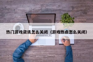 热门游戏资讯怎么关闭（游戏热点怎么关闭）