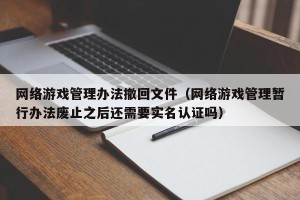 网络游戏管理办法撤回文件（网络游戏管理暂行办法废止之后还需要实名认证吗）