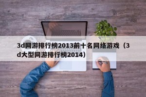 3d网游排行榜2013前十名网络游戏（3d大型网游排行榜2014）
