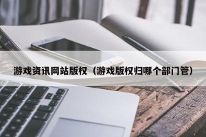 游戏资讯网站版权（游戏版权归哪个部门管）