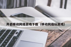 开启移动网络游戏下载（移动网络玩游戏）