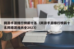 网游手游排行榜前十名（网游手游排行榜前十名网络游戏大全2023）