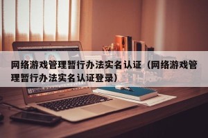 网络游戏管理暂行办法实名认证（网络游戏管理暂行办法实名认证登录）