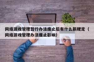 网络游戏管理暂行办法废止后有什么新规定（网络游戏管理办法废止影响）