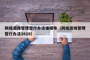 网络游戏管理暂行办法谁颁布（网络游戏管理暂行办法2020）