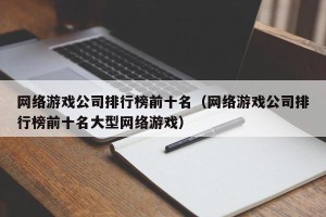 网络游戏公司排行榜前十名（网络游戏公司排行榜前十名大型网络游戏）