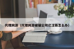 代理网游（代理网游被骗公司已注销怎么办）