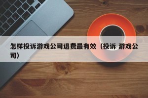 怎样投诉游戏公司退费最有效（投诉 游戏公司）