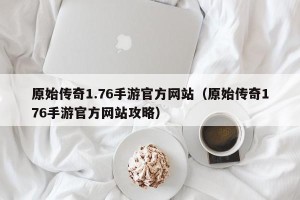 原始传奇1.76手游官方网站（原始传奇176手游官方网站攻略）