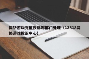 网络游戏充值投诉哪部门处理（12318网络游戏投诉中心）
