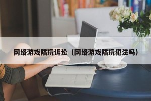 网络游戏陪玩诉讼（网络游戏陪玩犯法吗）