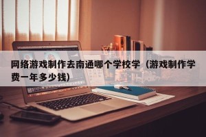 网络游戏制作去南通哪个学校学（游戏制作学费一年多少钱）