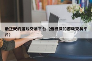 最正规的游戏交易平台（最权威的游戏交易平台）