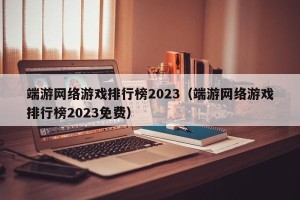 端游网络游戏排行榜2023（端游网络游戏排行榜2023免费）