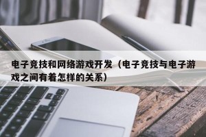电子竞技和网络游戏开发（电子竞技与电子游戏之间有着怎样的关系）
