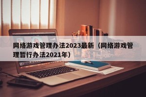 网络游戏管理办法2023最新（网络游戏管理暂行办法2021年）