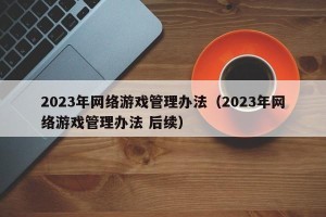 2023年网络游戏管理办法（2023年网络游戏管理办法 后续）