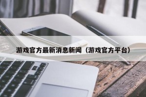 游戏官方最新消息新闻（游戏官方平台）