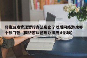 网络游戏管理暂行办法废止了以后网络游戏哪个部门管（网络游戏管理办法废止影响）