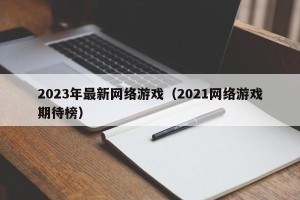 2023年最新网络游戏（2021网络游戏期待榜）