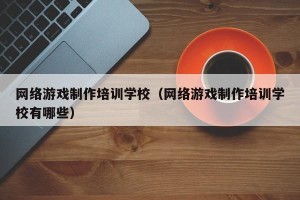 网络游戏制作培训学校（网络游戏制作培训学校有哪些）