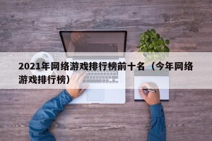 2021年网络游戏排行榜前十名（今年网络游戏排行榜）