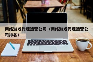 网络游戏代理运营公司（网络游戏代理运营公司排名）