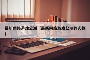 最新网络游戏公测（最新网络游戏公测的人数）