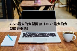 2023最火的大型网游（2023最火的大型网游电脑）
