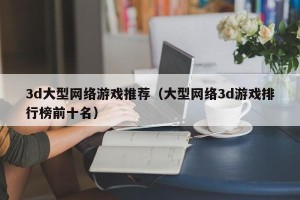 3d大型网络游戏推荐（大型网络3d游戏排行榜前十名）