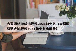 大型网络游戏排行榜2021前十名（大型网络游戏排行榜2021前十名有哪些）