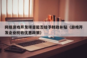 网络游戏开发项目能否给予财政补贴（游戏开发企业税收优惠政策）