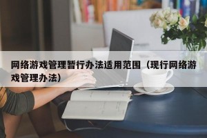 网络游戏管理暂行办法适用范围（现行网络游戏管理办法）