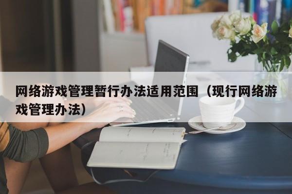 网络游戏管理暂行办法适用范围(现行网络游戏管理办法)