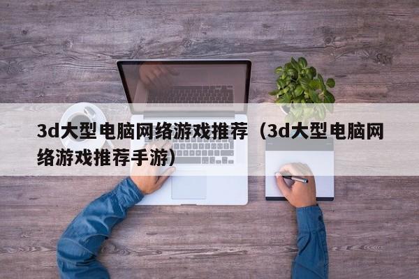 3d大型电脑网络游戏推荐(3d大型电脑网络游戏推荐手游)