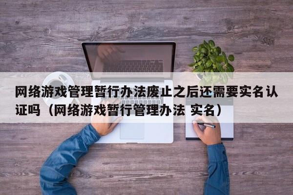 网络游戏管理暂行办法废止之后还需要实名认证吗(网络游戏暂行管理办法 实名)