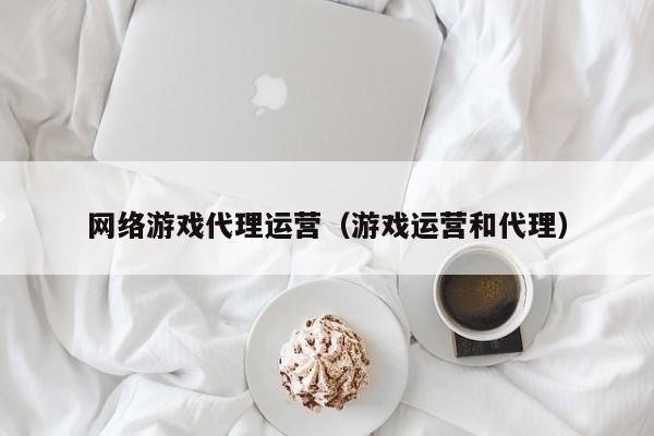 网络游戏代理运营(游戏运营和代理)