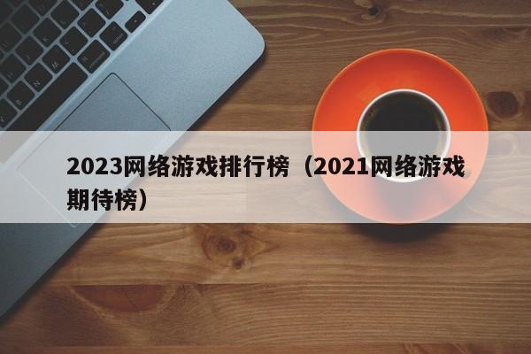 2023网络游戏排行榜(2021网络游戏期待榜)