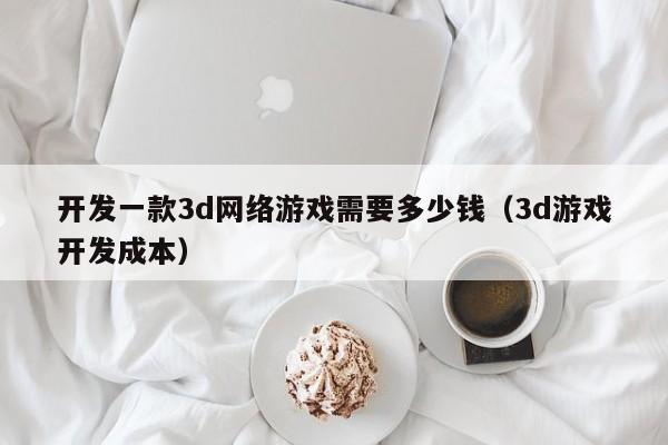 开发一款3d网络游戏需要多少钱(3d游戏开发成本)
