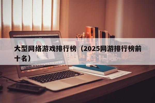 大型网络游戏排行榜(2025网游排行榜前十名)