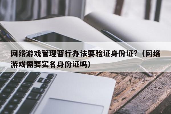 网络游戏管理暂行办法要验证身份证?(网络游戏需要实名身份证吗)