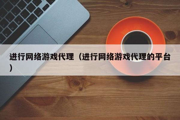 进行网络游戏代理(进行网络游戏代理的平台)