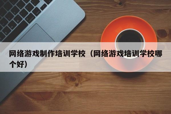网络游戏制作培训学校(网络游戏培训学校哪个好)