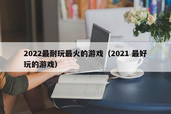 2022最耐玩最火的游戏(2021 最好玩的游戏)