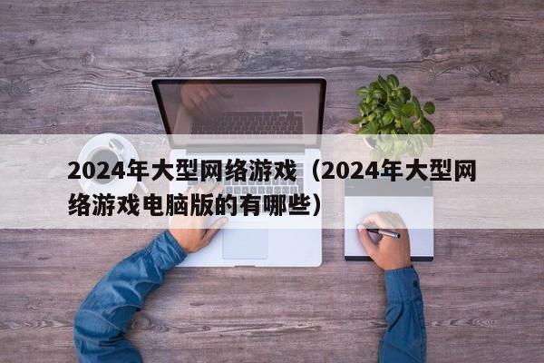 2024年大型网络游戏(2024年大型网络游戏电脑版的有哪些)